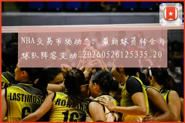 NBA交易市场动态：最新球员转会与球队阵容变动_20260526125335_20260606165604