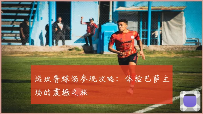 诺坎普球场参观攻略：体验巴萨主场的震撼之旅