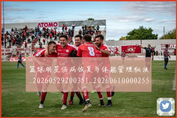 篮球明星伤病恢复与体能管理秘诀_20260529200351_20260610000255