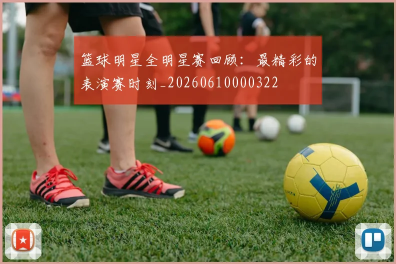 篮球明星全明星赛回顾:最精彩的表演赛时刻_20260610000322