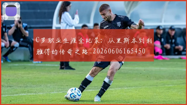 C罗职业生涯全纪录:从里斯本到利雅得的传奇之路_20260606165450