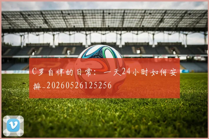 C罗自律的日常:一天24小时如何安排_20260526125256