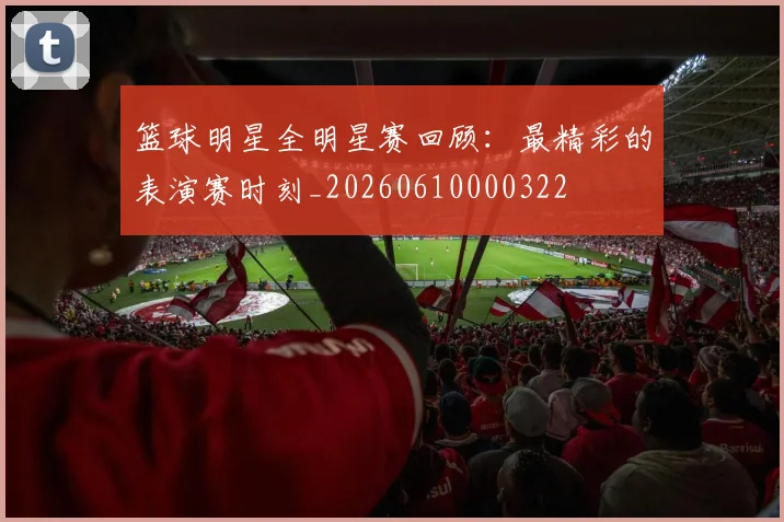 篮球明星全明星赛回顾：最精彩的表演赛时刻_20260610000322